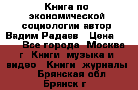 Книга по экономической социологии автор Вадим Радаев › Цена ­ 400 - Все города, Москва г. Книги, музыка и видео » Книги, журналы   . Брянская обл.,Брянск г.